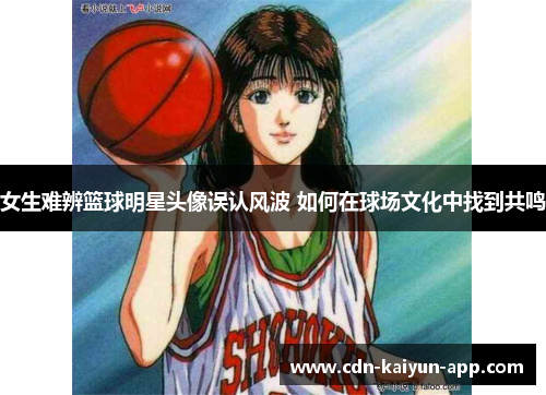 女生难辨篮球明星头像误认风波 如何在球场文化中找到共鸣