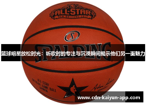 篮球明星放松时光：听歌时的专注与沉浸瞬间揭示他们另一面魅力