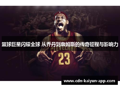 篮球巨星闪耀全球 从乔丹到詹姆斯的传奇征程与影响力